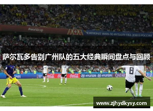 萨尔瓦多告别广州队的五大经典瞬间盘点与回顾 萨尔瓦多告别广州队的五大经典瞬间盘点与回顾