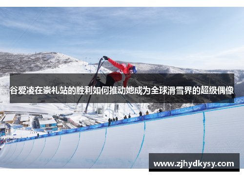 谷爱凌在崇礼站的胜利如何推动她成为全球滑雪界的超级偶像